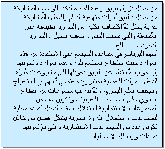 Text Box: من خلال نزول فريق وحدة المخاء لتقييم الوضع بالمشاركة من خلال تطبيق أدوات منهجية التعلم والعمل بالمشاركة بقرية يختل تمّ اكتشاف الكثير من الموارد الطبيعية غير المُستغلّة والتي شملت الملح ، سعف النخيل ، الموارد البحرية، ..... الخ. أسهم البرنامج في مساعدة المجتمع على الاستفادة من هذه الموارد حيث استطاع المجتمع بلورة هذه الموارد وتحويلها إلى موارد مُستغلّة عن طريق تحويلها إلى مشروعات مُدرّة للدخل ، مولت الجمعية بمشروع مجتمعي يُسهم في استخراج وتجفيف الملح البحري ، تمّ تدريب مجموعات من القطاع النسوي على الصناعات الحرفية ، وتكوين عدد من المجموعات الاستثمارية استغلال سعف النخيل كمادة محلية للصناعات ، استغلال الثروة البحرية بشكل افضل من خلال تكوين عدد من المجموعات الاستثمارية والتي تمّ تمويلها بمعدات ووسائل الاصطياد .